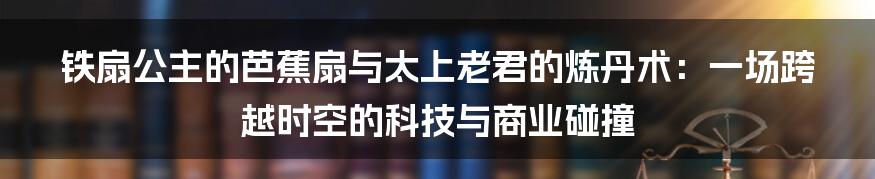 铁扇公主的芭蕉扇与太上老君的炼丹术：一场跨越时空的科技与商业碰撞