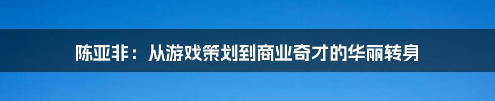 陈亚非：从游戏策划到商业奇才的华丽转身