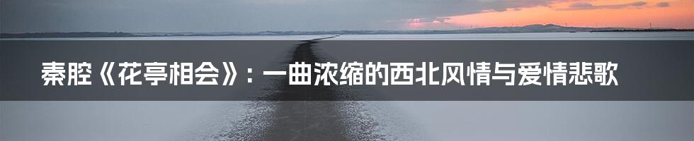 秦腔《花亭相会》: 一曲浓缩的西北风情与爱情悲歌