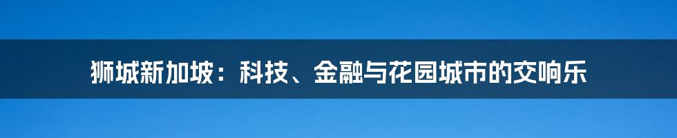 狮城新加坡：科技、金融与花园城市的交响乐