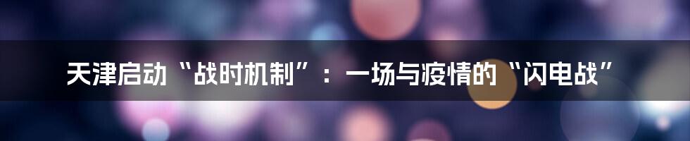 天津启动“战时机制”：一场与疫情的“闪电战”