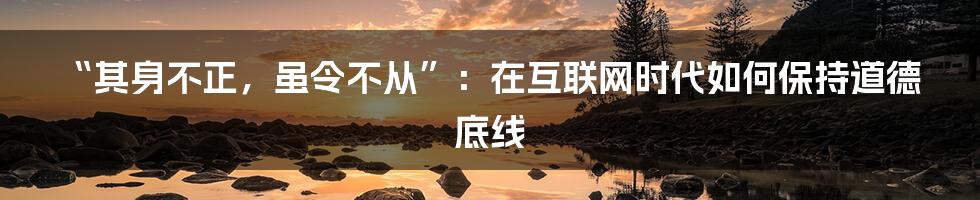 “其身不正，虽令不从”：在互联网时代如何保持道德底线