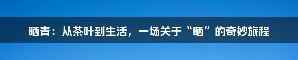 晒青：从茶叶到生活，一场关于“晒”的奇妙旅程