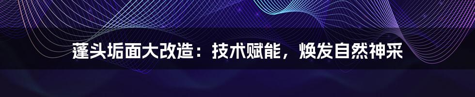 蓬头垢面大改造：技术赋能，焕发自然神采