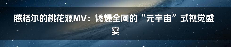 腾格尔的桃花源MV：燃爆全网的“元宇宙”式视觉盛宴