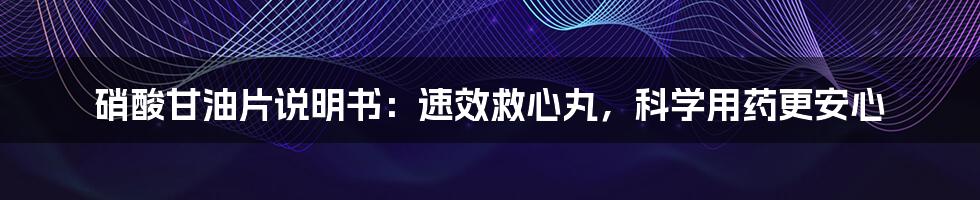 硝酸甘油片说明书：速效救心丸，科学用药更安心