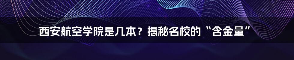 西安航空学院是几本？揭秘名校的“含金量”