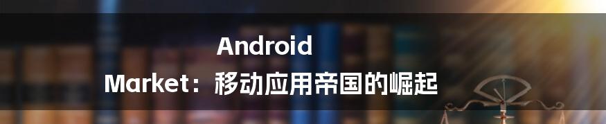 Android Market：移动应用帝国的崛起