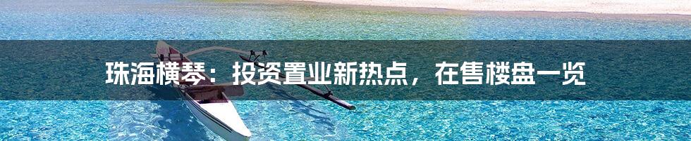 珠海横琴：投资置业新热点，在售楼盘一览