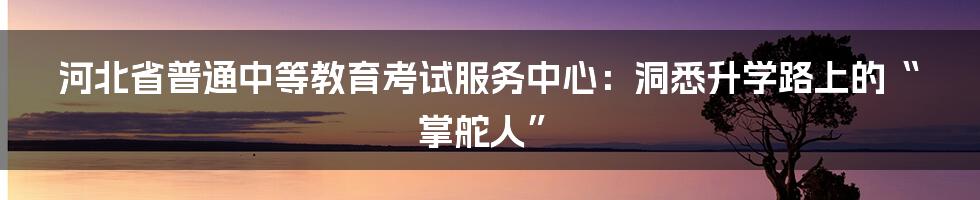 河北省普通中等教育考试服务中心：洞悉升学路上的“掌舵人”