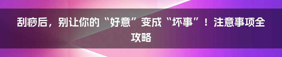 刮痧后，别让你的“好意”变成“坏事”！注意事项全攻略