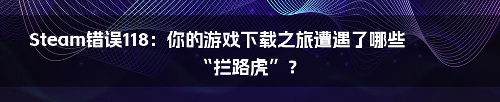 Steam错误118：你的游戏下载之旅遭遇了哪些“拦路虎”？