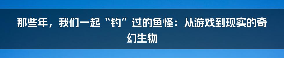 那些年，我们一起“钓”过的鱼怪：从游戏到现实的奇幻生物