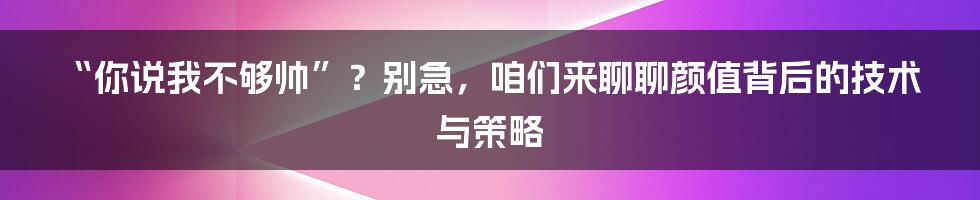 “你说我不够帅”？别急，咱们来聊聊颜值背后的技术与策略