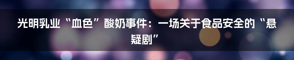 光明乳业“血色”酸奶事件：一场关于食品安全的“悬疑剧”