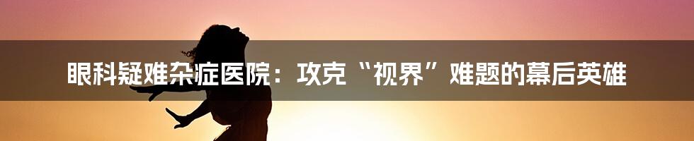 眼科疑难杂症医院：攻克“视界”难题的幕后英雄