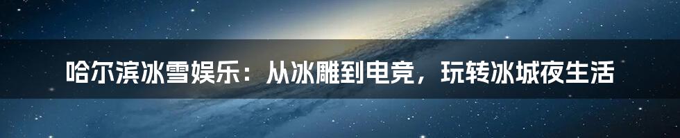 哈尔滨冰雪娱乐：从冰雕到电竞，玩转冰城夜生活