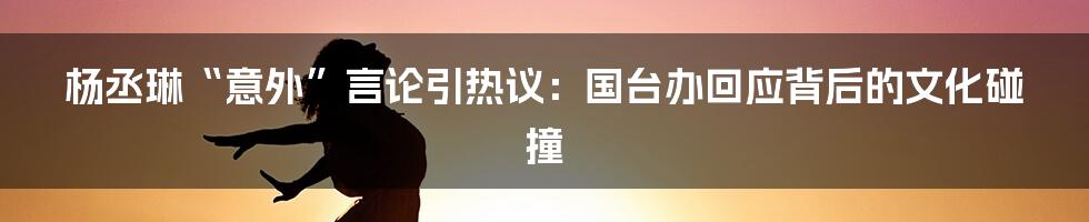 杨丞琳“意外”言论引热议：国台办回应背后的文化碰撞