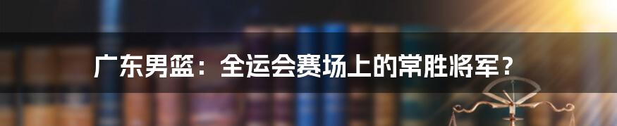 广东男篮：全运会赛场上的常胜将军？