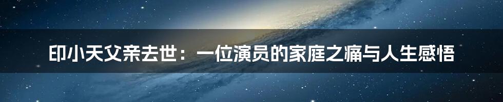 印小天父亲去世：一位演员的家庭之痛与人生感悟