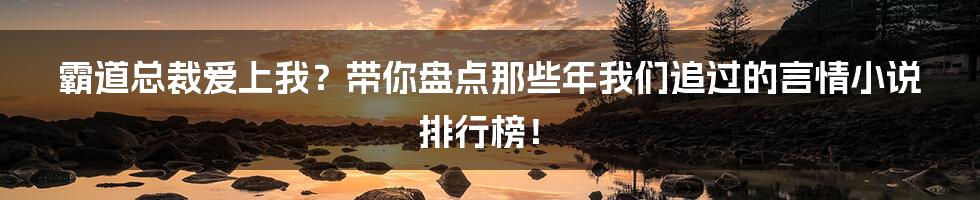 霸道总裁爱上我？带你盘点那些年我们追过的言情小说排行榜！