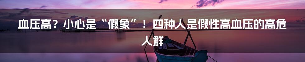 血压高？小心是“假象”！四种人是假性高血压的高危人群