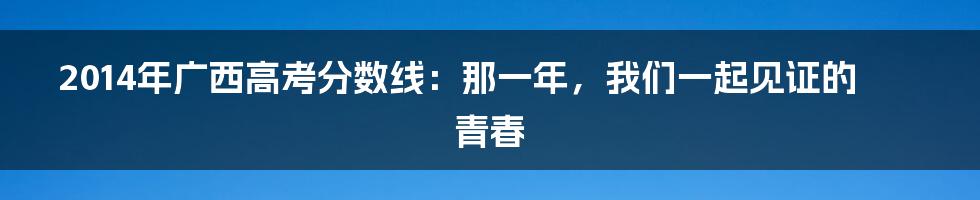 2014年广西高考分数线：那一年，我们一起见证的青春