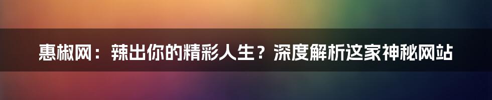 惠椒网：辣出你的精彩人生？深度解析这家神秘网站