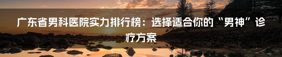 广东省男科医院实力排行榜：选择适合你的“男神”诊疗方案