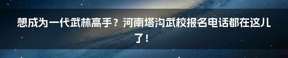 想成为一代武林高手？河南塔沟武校报名电话都在这儿了！