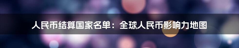 人民币结算国家名单：全球人民币影响力地图