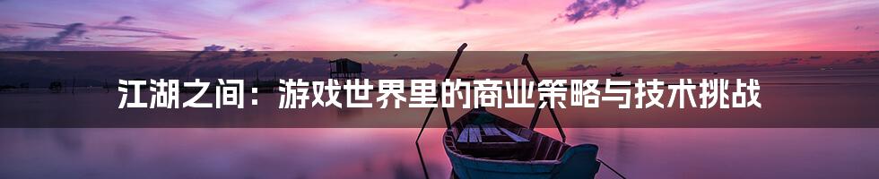 江湖之间：游戏世界里的商业策略与技术挑战