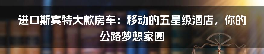 进口斯宾特大款房车：移动的五星级酒店，你的公路梦想家园