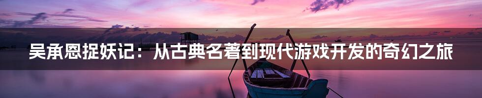 吴承恩捉妖记：从古典名著到现代游戏开发的奇幻之旅