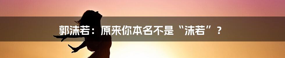 郭沫若：原来你本名不是“沫若”？