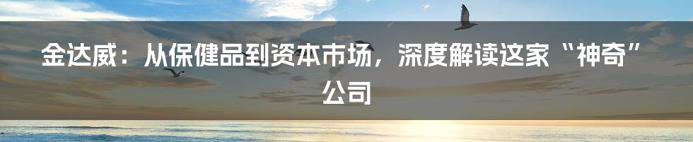 金达威：从保健品到资本市场，深度解读这家“神奇”公司