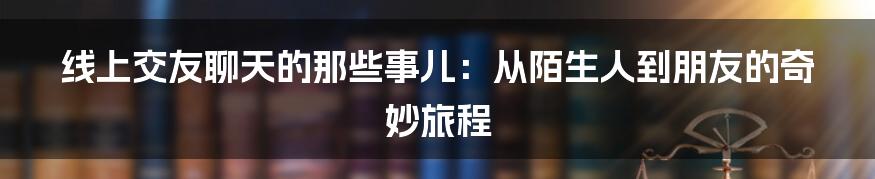 线上交友聊天的那些事儿：从陌生人到朋友的奇妙旅程