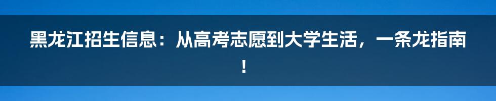 黑龙江招生信息：从高考志愿到大学生活，一条龙指南！