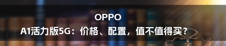 OPPO A1活力版5G：价格、配置，值不值得买？