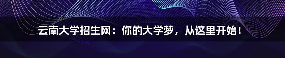 云南大学招生网：你的大学梦，从这里开始！