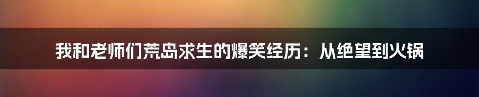 我和老师们荒岛求生的爆笑经历：从绝望到火锅