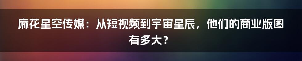 麻花星空传媒：从短视频到宇宙星辰，他们的商业版图有多大？