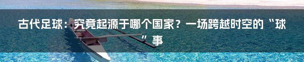 古代足球：究竟起源于哪个国家？一场跨越时空的“球”事