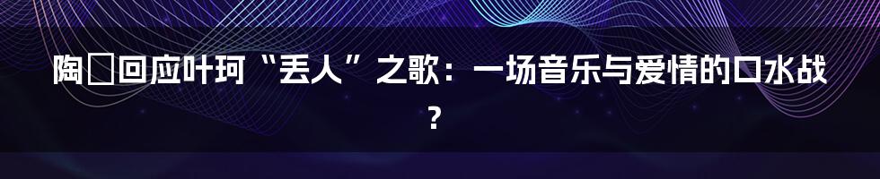 陶喆回应叶珂“丢人”之歌：一场音乐与爱情的口水战？