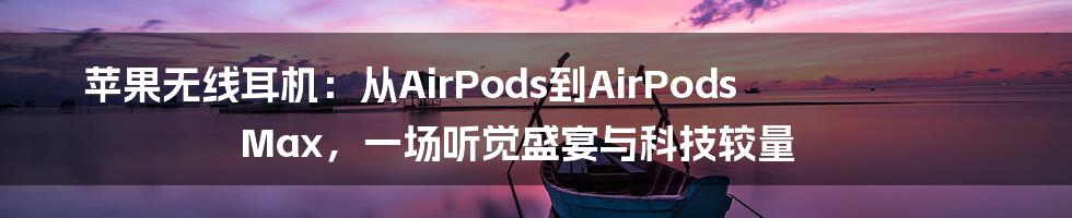 苹果无线耳机：从AirPods到AirPods Max，一场听觉盛宴与科技较量