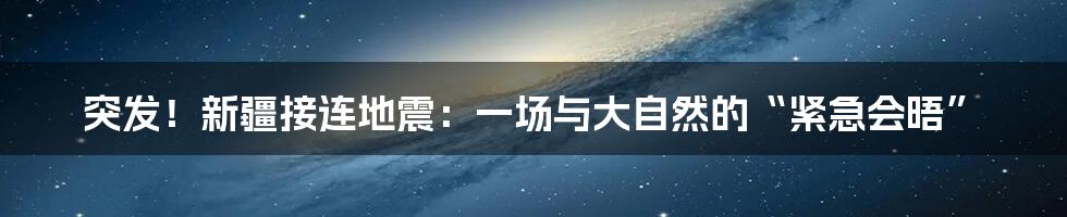 突发！新疆接连地震：一场与大自然的“紧急会晤”