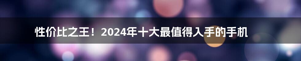 性价比之王！2024年十大最值得入手的手机