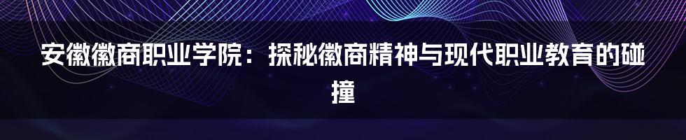 安徽徽商职业学院：探秘徽商精神与现代职业教育的碰撞