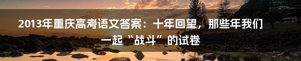 2013年重庆高考语文答案：十年回望，那些年我们一起“战斗”的试卷