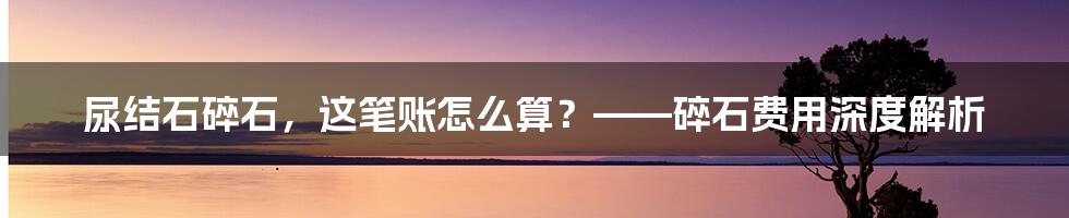 尿结石碎石，这笔账怎么算？——碎石费用深度解析